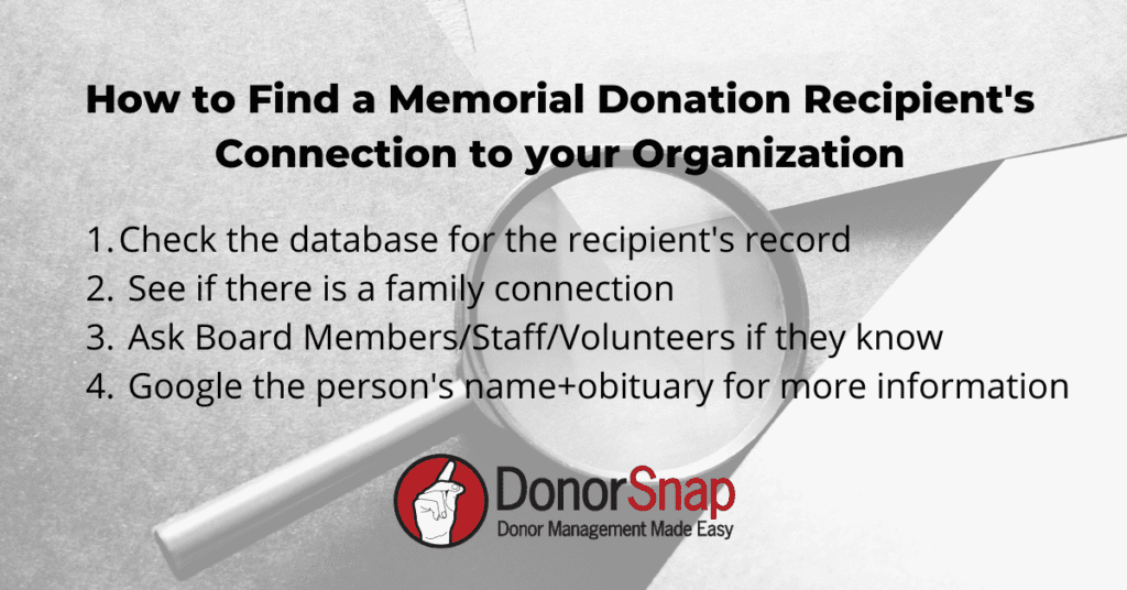 memorial donation connection check list How to Find a Memorial Donation Recipient's Connection to your Organization: Check the database for the recipient's record See if there is a family connection Ask Board Members/Staff/Volunteers if they know Google the person's name+obituary for more information